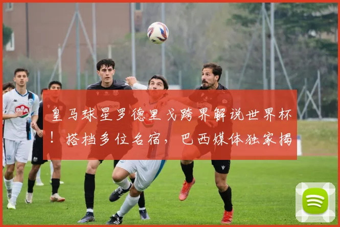 皇马球星罗德里戈跨界解说世界杯!搭档多位名宿,巴西媒体独家揭秘