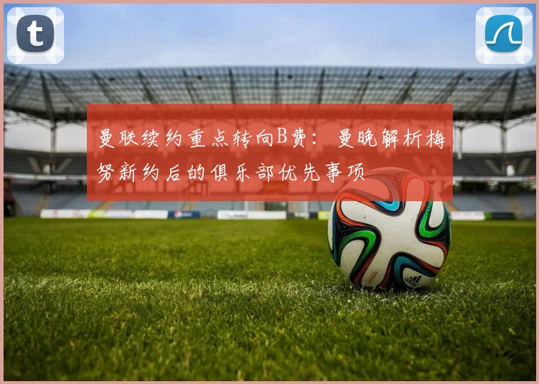 曼联续约重点转向B费:曼晚解析梅努新约后的俱乐部优先事项