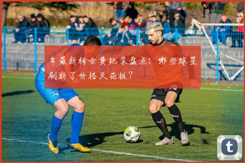 年最新转会费纪录盘点:哪些球星刷新了价格天花板?