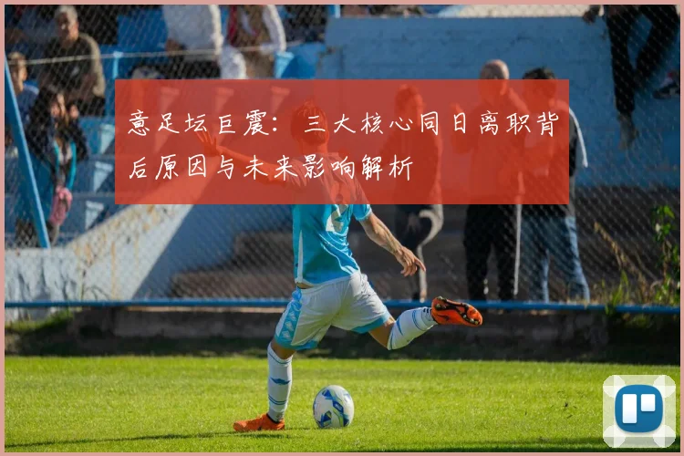 意足坛巨震：三大核心同日离职背后原因与未来影响解析