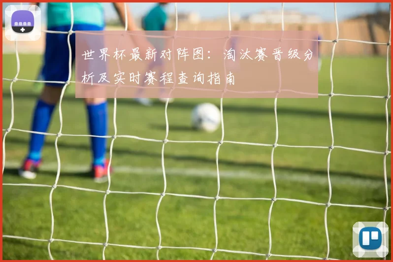 世界杯最新对阵图:淘汰赛晋级分析及实时赛程查询指南