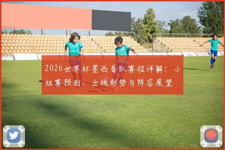 2026世界杯墨西哥队赛程详解:小组赛预测、出线形势与阵容展望
