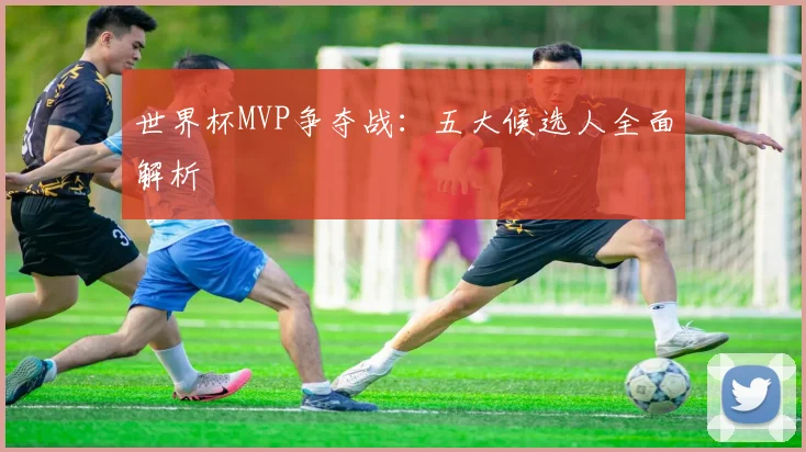 世界杯MVP争夺战：五大候选人全面解析