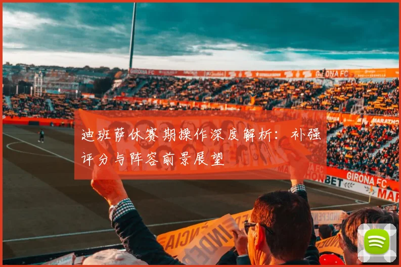 迪班萨休赛期操作深度解析:补强评分与阵容前景展望
